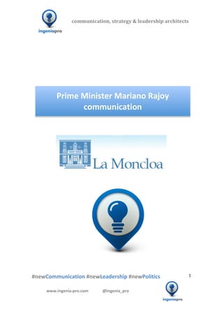 communication,	
  strategy	
  &	
  leadership	
  architects	
  	
  

              	
  	
  	
                                     	
  	
  	
  	
  	
  	
  	
  	
  	
  	
  	
  


                                                                                                                                                                                                                                                                                                 	
  
                                                                                                                                                                                                                                                                                                 	
  
                                                                                                                                                                                                                                                                                                 	
  
                                                                                                                                                                                                                                                                                                 	
  
                                                                                                                                                                                                                                                                                                 	
  
                                                                                                                                                                                                                                                                                                 	
  
                                                                                                                                                                                                                                                                                                 	
  


                                                     Prime	
  Minister	
  Mariano	
  Rajoy	
  
                                                              communication	
  
                                                                                                                                                                                                                                                                                                 	
  
                                                                                                                                                                                                                                                                                                 	
  
                                                                                                                                                                                                                                                                                                 	
  	
  	
  	
  	
  	
  	
  	
  	
  	
  	
  	
  	
  	
  




	
   	
                            	
                                                                                                                                                              	
  	
  	
  
                                                                                                            	
  
                                                                                                            	
  
                                                                                                            	
  




                             	
   	
                 	
                               	
                                                  	
  	
  	
  	
  	
  	
  	
  	
  	
  	
  	
  	
  	
  	
  	
  	
  	
  	
  	
  	
  	
  	
  	
  	
  	
  	
  	
  	
  	
  	
  	
  	
  	
  	
  	
  	
  	
  
              	
  
              	
  
              	
  
              #newCommunication	
  #newLeadership	
  #newPolitics	
                                                                                                                                                                                                                        1	
  


                                          www.ingenia-­‐pro.com	
  	
  	
  	
  	
  	
  	
  	
  	
  	
  	
  	
  	
  	
  @ingenia_pro	
  
            	
  
                                                                                                                                                                                                                                                                          	
  
 