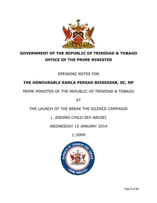 GOVERNMENT OF THE REPUBLIC OF TRINIDAD & TOBAGO
OFFICE OF THE PRIME MINISTER

SPEAKING NOTES FOR
THE HONOURABLE KAMLA PERSAD BISSESSAR, SC, MP
PRIME MINISTER OF THE REPUBLIC OF TRINIDAD & TOBAGO
AT
THE LAUNCH OF THE BREAK THE SILENCE CAMPAIGN
(…ENDING CHILD SEX ABUSE)
WEDNESDAY 15 JANUARY 2014
1:30PM

Page 1 of 11

 