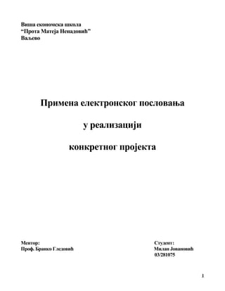 Виша економска школа
“Прота Матеја Ненадовић”
Ваљево
Примена електронског пословања
у реализацији
конкретног пројекта
Ментор: Студент:
Проф. Бранко Гледовић Милан Јовановић
03/281075
1
 