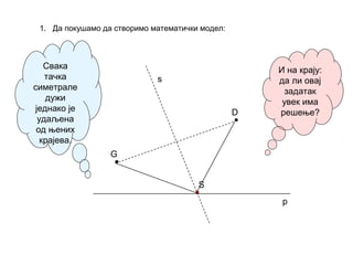 1. Да покушамо да створимо математички модел:
G
D
Свака
тачка
симетрале
дужи
једнако је
удаљена
од њених
крајева.
p
s
S
И на крају:
да ли овај
задатак
увек има
решење?
 