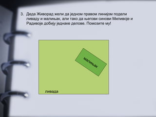 3. Деда Живорад жели да једном правом линијом подели
ливаду и малињак, али тако да његови синови Миливоје и
Радивоје добију једнаке делове. Помозите му!
малињак
ливада
 