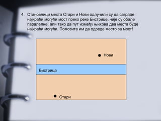 4. Становници места Стари и Нови одлучили су да саграде
најкраћи могући мост преко реке Бистрице, чије су обале
паралелне, али тако да пут између њихова два места буде
најкраћи могући. Помозите им да одреде место за мост!
Стари
Нови
Бистрица
 