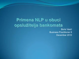 Primena NLP u obuciopslužitelja bankomata Boris Vasić Business Practitioner 8 Decembar 2010 