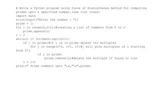 # Write a Python program using Sieve of Eratosthenes method for computing
primes upto a specified number.(use list class)
import math
n=int(input("Enter the number : "))
prime = []
for i in range(2,n+1):#creating a list of numbers from 0 to n
prime.append(i)
i = 2
while(i <= int(math.sqrt(n))):
if i in prime:#if i is in prime delete its multiples
for j in range(i*2, n+1, i):#j will give multiples of i starting
from 2*i
if j in prime:
prime.remove(j)#delete the multiple if found in list
i = i+1
print(" Prime numbers upto ",n,"n",prime)
 