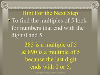 To find the multiples of 5 look for numbers that end with the digit 0 and 5. Hint For the Next Step 385 is a multiple of 5 & 890 is a multiple of 5 because the last digit ends with 0 or 5. 