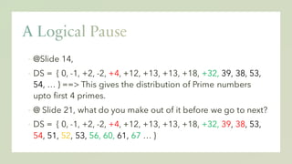 ▪ @Slide 14,
▪ DS = { 0, -1, +2, -2, +4, +12, +13, +13, +18, +32, 39, 38, 53,
54, … } ==> This gives the distribution of Prime numbers
upto first 4 primes.
▪ @ Slide 21, what do you make out of it before we go to next?
▪ DS = { 0, -1, +2, -2, +4, +12, +13, +13, +18, +32, 39, 38, 53,
54, 51, 52, 53, 56, 60, 61, 67 … }
 