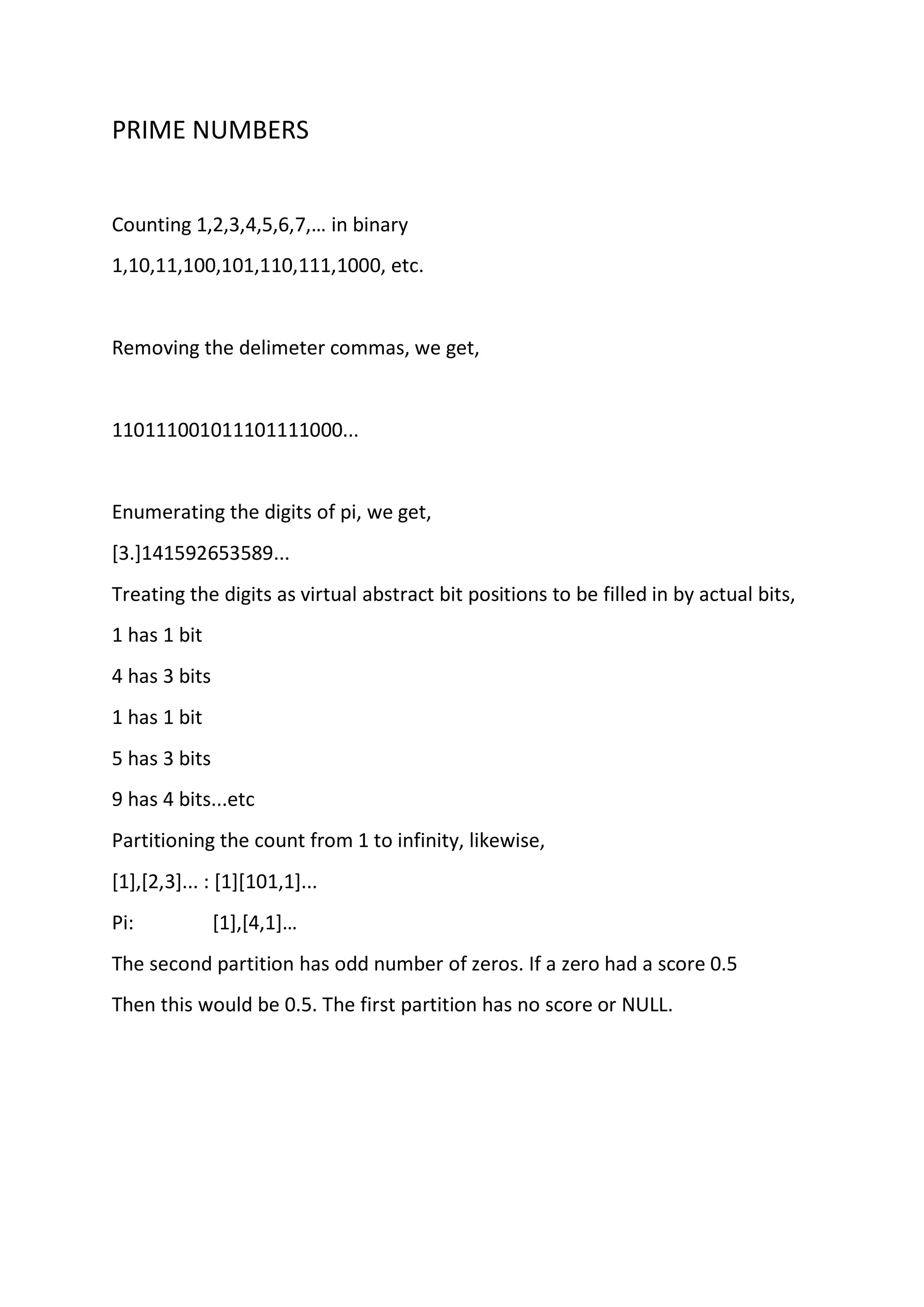 PRIME NUMBERS
Counting 1,2,3,4,5,6,7,… in binary
1,10,11,100,101,110,111,1000, etc.
Removing the delimeter commas, we get,
110111001011101111000...
Enumerating the digits of pi, we get,
[3.]141592653589...
Treating the digits as virtual abstract bit positions to be filled in by actual bits,
1 has 1 bit
4 has 3 bits
1 has 1 bit
5 has 3 bits
9 has 4 bits...etc
Partitioning the count from 1 to infinity, likewise,
[1],[2,3]... : [1][101,1]...
Pi: [1],[4,1]…
The second partition has odd number of zeros. If a zero had a score 0.5
Then this would be 0.5. The first partition has no score or NULL.
 
