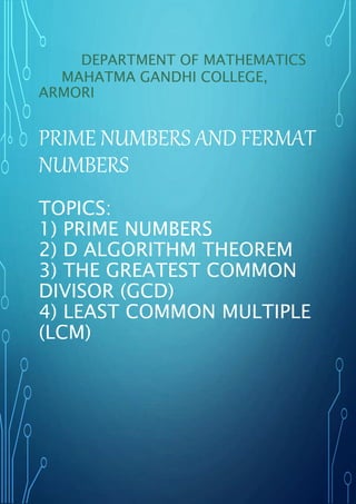 DEPARTMENT OF MATHEMATICS
MAHATMA GANDHI COLLEGE,
ARMORI
PRIME NUMBERS AND FERMAT
NUMBERS
TOPICS:
1) PRIME NUMBERS
2) D ALGORITHM THEOREM
3) THE GREATEST COMMON
DIVISOR (GCD)
4) LEAST COMMON MULTIPLE
(LCM)
 