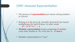 OWF: Modular Exponentiation
• The process of exponentiation just means raising numbers
to a power
• Raising a to the power b, normally denoted ab just means
multiplying a by itself b times. In other words
ab = a *a * a * … a
• Modular exponentiation means computing ab modulo
some other number n. We write this as ab mod n
• Modular exponentiation is "easy"
 
