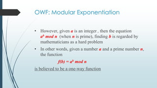 OWF: Modular Exponentiation
• However, given a is an integer , then the equation
ab mod n (when n is prime), finding b is regarded by
mathematicians as a hard problem
• In other words, given a number a and a prime number n,
the function
f(b) = ab mod n
is believed to be a one-way function
 