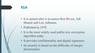 RSA
• It is named after it inventors Ron Rivest, Adi
Shamir and Len Adleman.
• Published in 1978
• It is the most widely used public-key encryption
algorithm today
• It provides confidentiality and digital signatures
• Its security is based on the difficulty of integer
factorization
 