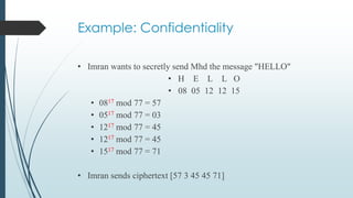 Example: Confidentiality
• Imran wants to secretly send Mhd the message "HELLO"
• H E L L O
• 08 05 12 12 15
• 0817 mod 77 = 57
• 0517 mod 77 = 03
• 1217 mod 77 = 45
• 1217 mod 77 = 45
• 1517 mod 77 = 71
• Imran sends ciphertext [57 3 45 45 71]
 