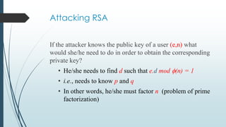 Attacking RSA
If the attacker knows the public key of a user (e,n) what
would she/he need to do in order to obtain the corresponding
private key?
• He/she needs to find d such that e.d mod (n) = 1
• i.e., needs to know p and q
• In other words, he/she must factor n (problem of prime
factorization)
 