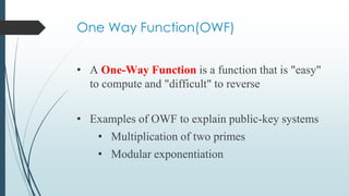 One Way Function(OWF)
• A One-Way Function is a function that is "easy"
to compute and "difficult" to reverse
• Examples of OWF to explain public-key systems
• Multiplication of two primes
• Modular exponentiation
 