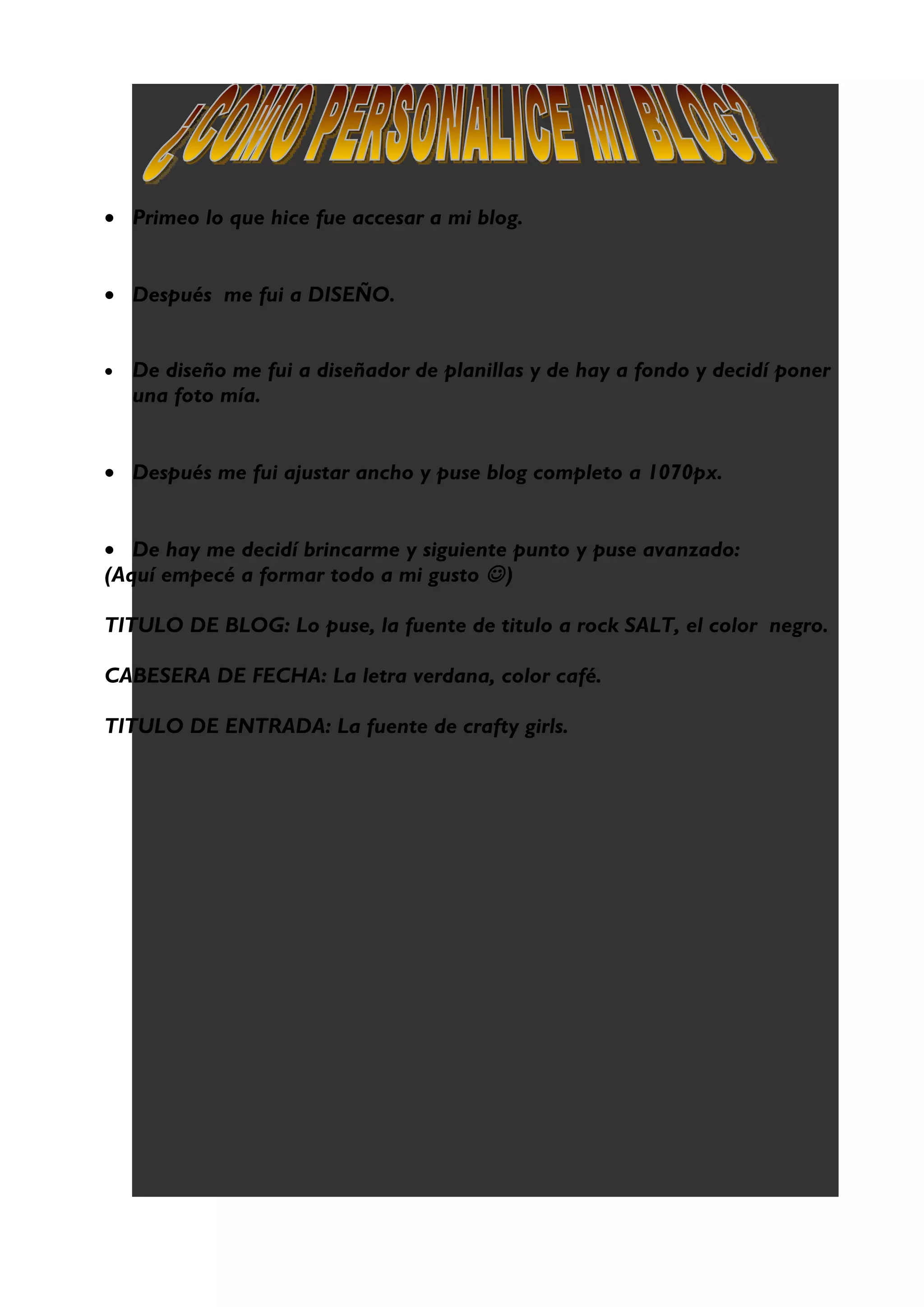 • Primeo lo que hice fue accesar a mi blog.
• Después me fui a DISEÑO.
• De diseño me fui a diseñador de planillas y de hay a fondo y decidí poner
una foto mía.
• Después me fui ajustar ancho y puse blog completo a 1070px.
• De hay me decidí brincarme y siguiente punto y puse avanzado:
(Aquí empecé a formar todo a mi gusto )
TITULO DE BLOG: Lo puse, la fuente de titulo a rock SALT, el color negro.
CABESERA DE FECHA: La letra verdana, color café.
TITULO DE ENTRADA: La fuente de crafty girls.