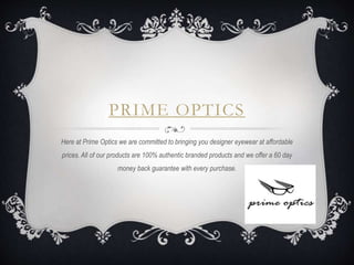 PRIME OPTICS
Here at Prime Optics we are committed to bringing you designer eyewear at affordable
prices. All of our products are 100% authentic branded products and we offer a 60 day
money back guarantee with every purchase.
 