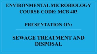 ENVIRONMENTAL MICROBIOLOGY
COURSE CODE: MCB 403
PRESENTATION ON:
SEWAGE TREATMENT AND
DISPOSAL
 