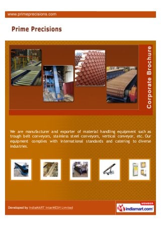 We are manufacturer and exporter of material handling equipment such as
trough belt conveyors, stainless steel conveyors, vertical conveyor, etc. Our
equipment complies with international standards and catering to diverse
industries.
 