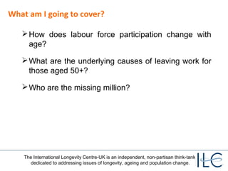 What am I going to cover? 
How does labour force participation change with 
age? 
What are the underlying causes of leaving work for 
those aged 50+? 
Who are the missing million? 
The International Longevity Centre-UK is an independent, non-partisan think-tank 
dedicated to addressing issues of longevity, ageing and population change. 
 