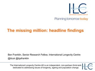 The missing million: headline findings 
Ben Franklin, Senior Research Fellow, International Longevity Centre 
@ilcuk @bjafranklin 
The International Longevity Centre-UK is an independent, non-partisan think-tank 
dedicated to addressing issues of longevity, ageing and population change. 
 