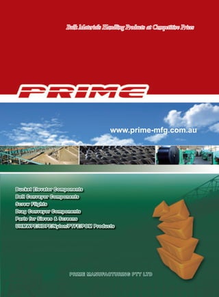 Bulk Materials Handling Products at Competitive Prices
                           Bulk Materials Handling Products at Competitive Prices




                                                    www.prime-mfg.com.au




Bucket Elevator Components
Belt Conveyor Components
Screw Flights
Drag Conveyor Components
Parts for Sieves & Screens
UHMWPE/HDPE/Nylon/PTFE/POM Products




                             PRIME MANUFACTURING PTY LTD
     TEL: 1300 332 242   FAX: 1300 475 242 Email: sales@prime-mfg.com.au Web: www.prime-mfg.com.au
 