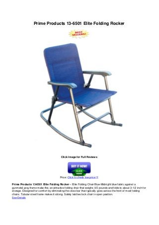 Prime Products 13-6501 Elite Folding Rocker
Click Image for Full Reviews
Price: Click to check low price !!!
Prime Products 13-6501 Elite Folding Rocker – Elite Folding Chair Blue-Midnight blue fabric against a
gunmetal gray frame make this an attractive folding chair that weighs 9.5 pounds and folds to about 3-1/2 inch for
storage. Designed for comfort by eliminating the cross bar that typically goes across the front of most folding
chairs. Tubular steel frame makes it strong. Safety latches lock chair in open position.
See Details
 