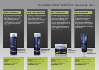 ΚΑΘΑΡΙΖΕΙ ΚΑΙ
ΠΑΡΑΤΕΙΝΕΙ ΤΑ
ΑΠΟΤΕΛΕΣΜΑΤΑ
ΔΥΝΑΜΩΝΕΙ ΚΑΙ
ΦΡΟΝΤΙΖΕΙ ΤΑ
ΜΑΛΛΙΑ
ΒΑΘΙΑ
ΕΝΥΔΑΤΩΣΗ ΚΑΙ
ΕΠΙΔΙΟΡΘΩΣΗ
ΘΕΡΜΙΚΗ
ΠΡΟΣΤΑΣΙΑ
ΚΑΤΑ ΤΟΥ
ΦΡΙΖΑΡΙΣΜΑΤΟΣ
PREMIUM SHAMPOO CONDICIONADOR PREMIUM MÁSCARA PREMIUM LEAVE-IN PREMIUM
BRAZILIAN PROTEIN EXTREME-FORCE - ΚΑΘΗΜΕΡΙΝΗ ΧΡΗΣΗ
Ενεργά συστατικά: Λωτός και
πρωτεΐνη
Ένδειξη: Για φθαρμένα μαλλιά
από χημικές επεξεργασίες
Συσκευασία: 300ml.
Ενεργά συστατικά: Λωτός και
πρωτεΐνη
Ένδειξη: Για φθαρμένα μαλλιά
από χημικές επεξεργασίες
Συσκευασία: 300ml.
Ενεργά συστατικά: Λωτός και
πρωτεΐνη
Ένδειξη: Για φθαρμένα μαλλιά
από χημικές επεξεργασίες
Συσκευασία: 250γρ.
Ενεργά συστατικά: Λωτός και
πρωτεΐνη
Ένδειξη: Για φθαρμένα μαλλιά
από χημικές επεξεργασίες
Συσκευασία: 250ml.
Το Premium Shampoo καθαρίζει την
τριχοειδή ίνα απαλά και εξαλείφει
τους υπάρχοντες ρύπους από τα
μαλλιά αφήνοντάς τα απαλά κι
ανάλαφρα. Έχει δράση Long Lasting
η οποία ενισχύει την αντοχή και το
ίσιωμα, δημιουργία της Bio Tanix
Professional.
Το Premium Conditioner εναποθέτει
τις πρωτεΐνες και θεραπεύει τα
μαλλιά. Σφραγίζει τα λέπια,
προστατεύει τις ίνες της τρίχας από
εξωτερικούς παράγοντες, τονίζει τη
φυσική λάμψη και διευκολύνει το
ξεμπέρδεμα των μαλλιών.
Έντονη θεραπεία αναδόμησης που
αναγεννά και θρέφει τα φθαρμένα
από χημικές επεξεργασίες μαλλιά.
Φόρμουλα εμπλουτισμένη με
πρωτεΐνη μεταξιού, σταθεροποιεί
το pH των μαλλιών αφήνοντάς τα πιο
ανθεκτικά, πλήρως αναδομημένα και
πολύ λαμπερά. Ξαναδίνει
ελαστικότητα και ελαχιστοποιεί τις
δομικές βλάβες που οφείλονται σε
χημικές επεξεργασίες.
Το Premium Leave-in είναι ένα
θερμικό προστατευτικό που κάνει
τα μαλλιά ευκολοχτένιστα και
πειθαρχημένα. Τα μαλλιά
παραμένουν προστατευμένα
για έως και 48 ώρες και φωτεινά σε
όλη την επιφάνεια τους. Είναι κατά
του φριζαρίσματος και παρατείνει
την βαθιά ενυδάτωση των μαλλιών.
Χωρίς ξέβγαλμα.
 