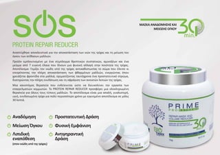 Αναπτύχθηκε αποκλειστικά για την αποκατάσταση των ινών της τρίχας και τη μείωση του
όγκου των ατίθασων μαλλιών.
Προϊόν εμπλουτισμένο με ένα σύμπλεγμα θρεπτικών συστατικών, αμινοξέων και ένα
μείγμα από 7 ευγενή έλαια που δίνουν μια φυσική αλλαγή στην ποιότητα της τρίχας.
Αποτέλεσμα: Γεμίζει τον ινώδη ιστό της τρίχας αντικαθιστωντας το σώμα που έλειπε κι
επιτρέποντας την πλήρη αποκατάσταση των φθαρμένων μαλλιών, ενεργώντας όπου
χρειάζεται φροντίδα στα μαλλιά, σχηματίζοντας ταυτόχρονα ένα προστατευτικό στρώμα,
διατηρώντας την πλήρη ενυδάτωση και τη σφράγιση των ανοικτών λεπιών της τρίχας.
Μια καινοτόμος θεραπεία που ενδείκνυται ώστε να διευκολύνει την εργασία των
επαγγελματιών κομμωτών. Το PROTEIN REPAIR REDUCER προσφέρει μια ολοκληρωμένη
θεραπεία για όλους τους τύπους μαλλιών. Το αποτέλεσμα είναι μια απαλή, γυαλιστερή,
υγιή, ενυδατωμένη τρίχα για πολύ περισσότερο χρόνο με εγγυημένο αποτέλεσμα σε μόλις
30 λεπτά.
ΜΑΣΚΑ ΑΝΑΔΟΜΗΣΗΣ ΚΑΙ
ΜΕΙΩΣΗΣ ΟΓΚΟΥ
Αναδόμηση
Μείωση Όγκου
Λιπιδική
εναπόθεση
(στον ινώδη ιστό της τρίχας)
Προστατευτική Δράση
Φυσική Εμφάνιση
Αντιγηραντική
Δράση
 
