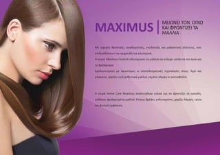 Με ισχυρές θρεπτικές, αναδομητικές, ενυδατικές και μαλακτικές ιδιότητες, που
επιδιορθώνουν την τριχοειδή ίνα εσωτερικά.
Η σειρά Maximus Control ενδυναμώνει τα μαλλιά και ελέγχει απόλυτα τον όγκο και
το φριζάρισμα.
Εμπλουτισμένο με καινοτόμες κι αποτελεσματικές τεχνολογίες όπως: Açaí και
μπαμπού, χαρίζει υγιή ανθεκτικά μαλλιά, γεμάτα λάμψη κι ακτινοβολία.
MAXIMUS
ΜΕΙΩΝΕΙ ΤΟΝ ΟΓΚΟ
ΚΑΙ ΦΡΟΝΤΙΖΕΙ ΤΑ
ΜΑΛΛΙΑ
Η σειρά Home Care Maximus αναπτύχθηκε ειδικά για να φροντίζει τα ογκώδη,
ατίθασα, φριζαρισμένα μαλλιά. Επίσης θρέφει, ενδυναμώνει, χαρίζει λάμψη, υγεία
και φυσική εμφάνιση.
 