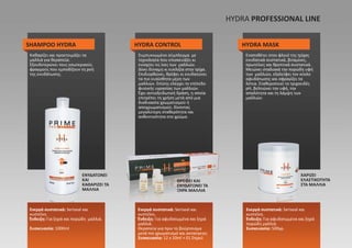 SHAMPOO HYDRA
ΕΝΥΔΑΤΩΝΕΙ
ΚΑΙ
ΚΑΘΑΡΙΖΕΙ ΤΑ
ΜΑΛΛΙΑ
ΘΡΕΦΕΙ ΚΑΙ
ΕΝΥΔΑΤΩΝΕΙ ΤΑ
ΞΗΡΑ ΜΑΛΛΙΑ
ΧΑΡΙΖΕΙ
ΕΛΑΣΤΙΚΟΤΗΤΑ
ΣΤΑ ΜΑΛΛΙΑ
HYDRA CONTROL HYDRA MASK
Καθαρίζει και προετοιμάζει τα
μαλλιά για θεραπεία.
Εξουδετερώνει τους εσωτερικούς
φραγμούς που εμποδίζουν τη ροή
της ενυδάτωσης.
Ενεργά συστατικά: Seriseal και
κυστεΐνη.
Ένδειξη: Για ξηρά και πορώδη μαλλιά.
Συσκευασία: 1000ml
Ενεργά συστατικά: Seriseal και
κυστεΐνη.
Ένδειξη: Για αφυδατωμένα και ξηρά
μαλλιά.
Θεραπεία για πριν το βούρτσισμα
μετά τον χρωματισμό και ανταύγειες
Συσκευασία: 12 x 10ml + 01 Σπρεϋ
Ενεργά συστατικά: Seriseal και
κυστεΐνη.
Ένδειξη: Για αφυδατωμένα και ξηρά
πορώδη μαλλιά.
Συσκευασία: 500γρ.
Συμπυκνωμένο σύμπλεγμα με
τεχνολογία που επισκευάζει κι
ενισχύει τις ίνες των μαλλιών.
Δίνει δύναμη κι ευελιξία στην τρίχα.
Επιδιορθώνει, θρέφει κι ενυδατώνει
τα πιο ευαίσθητα μέρη των
μαλλιών. Επίσης ελέγχει το επίπεδο
φυσικής υγρασίας των μαλλιών.
Έχει αντιοξειδωτική δράση, η οποία
επιτρέπει τη χρήση μετά από μια
διαδικασία χρωματισμού ή
αποχρωματισμού, δίνοντας
μεγαλύτερη σταθερότητα και
ανθεκτικότητα στο χρώμα.
Εναποθέτει στον φλοιό της τρίχας
ενυδατικά συστατικά, βιταμίνες,
πρωτεΐνες και θρεπτικά συστατικά.
Μειώνει σταδιακά την πορώδη υφή
των μαλλιών, εξαλείφει τον κύκλο
αφυδάτωσης και σφραγίζει τα
λέπια. Σταθεροποιεί το τριχοειδές
pH, βελτιώνει την υφή, την
απαλότητα και τη λάμψη των
μαλλιών.
HYDRA PROFΕSSIONAL LINE
 