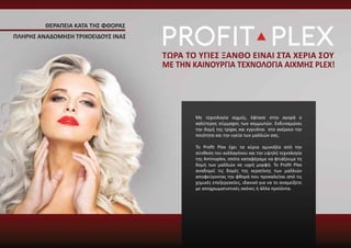 Με τεχνολογία αιχμής, έφτασε στην αγορά ο
καλύτερος σύμμαχος των κομμωτών. Ενδυναμώνει
την δομή της τρίχας και εγγυάται στο ακέραιο την
ποιότητα και την υγεία των μαλλιών σας.
Το Proﬁt Plex έχει τα κύρια αμινοξέα από την
σύνθεση του κολλαγόνου και την υψηλή τεχνολογία
της Aminoplex, οπότε καταφέραμε να φτιάξουμε τη
δομή των μαλλιών σε υγρή μορφή. Το Proﬁt Plex
αναδομεί τις δομές της κερατίνης των μαλλιών
αποφεύγοντας την φθορά που προκαλείται από τις
χημικές επεξεργασίες, ιδανικό για να το αναμείξετε
με αποχρωματιστικές σκόνες ή άλλα προϊόντα.
ΘΕΡΑΠΕΙΑ ΚΑΤΑ ΤΗΣ ΦΘΟΡΑΣ
ΤΩΡΑ ΤΟ ΥΓΙΕΣ ΞΑΝΘΟ ΕΙΝΑΙ ΣΤΑ ΧΕΡΙΑ ΣΟΥ
ΜΕ ΤΗΝ ΚΑΙΝΟΥΡΓΙΑ ΤΕΧΝΟΛΟΓΙΑ ΑΙΧΜΗΣ PLEX!
ΠΛΗΡΗΣ ΑΝΑΔΟΜΗΣΗ ΤΡΙΧΟΕΙΔΟΥΣ ΙΝΑΣ
 