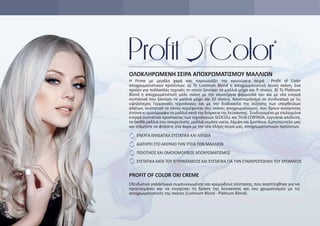 ΕΝΕΡΓΑ ΕΝΥΔΑΤΙΚΑ ΣΥΣΤΑΤΙΚΑ ΚΑΙ ΛΙΠΙΔΙΑ
ΔΙΑΤΗΡΕΙ ΣΤΟ ΑΚΕΡΑΙΟ ΤΗΝ ΥΓΕΙΑ ΤΩΝ ΜΑΛΛΙΩΝ
ΠΟΙΟΤΙΚΟΣ ΚΑΙ ΟΜΟΙΟΜΟΡΦΟΣ ΑΠΟΧΡΩΜΑΤΙΣΜΟΣ
ΣΥΣΤΑΤΙΚΑ ΚΑΤΑ ΤΟΥ ΚΙΤΡΙΝΙΣΜΑΤΟΣ ΚΑΙ ΣΥΣΤΑΤΙΚΑ ΓΙΑ ΤΗΝ ΣΤΑΘΕΡΟΠΟΙΗΣΗ ΤΟΥ ΧΡΩΜΑΤΟΣ
PROFIT OF COLOR OXI CREME
Οξειδωτικό γαλάκτωμα συμπυκνωμένης και κρεμώδους σύστασης, που αναπτύχθηκε για να
προετοιμάσει και να ενισχύσει τη δράση της λεύκανσης και του χρωματισμού με τις
αποχρωματιστικές της σκόνες (Luminum Blond - Platinum Blond).
Η Prime με μεγάλη χαρά σας παρουσιάζει την καινούργια σειρά Proﬁt of Color
αποχρωματιστικών προϊόντων. α) Το Luminum Blond η αποχρωματιστική λευκή σκόνη, ένα
προϊόν για πολλαπλές τεχνικές το οποίο ξανοίγει τα μαλλιά μέχρι και 9 τόνους. β) Το Platinum
Blond η αποχρωματιστική μπλε σκόνη με την καινούργια φόρμουλά του και με νέα ενεργά
συστατικά που ξανοίγει τα μαλλιά μέχρι και 10 τόνους. Καινοτομήσαμε σε συνδυασμό με τις
υψηλότερες Γερμανικές τεχνολογίες και με την διαδικασία της αύξησης των υπερθειΐκων
αλάτων, συστατικά τα οποία περιέχονται στις σκόνες αποχρωματισμού, που δρουν ανοίγοντας
έντονα κι ομοιόμορφα τα μαλλιά κατά την διάρκεια της λεύκανσης. Συνδυασμένο με επιλεγμένα
ενεργά συστατικά προστασίας των τεχνολογιών SEDCOLL και TILIA CORTADA, εγγυάται απόλυτα,
τα ξανθά μαλλιά που ονειρεύεστε, μαλλιά γεμάτα υγεία, λάμψη και ζωντάνια. Εμπιστευτείτε μας
και τολμήστε να φτάσετε στα άκρα με την νέα πλήρη σειρά μας, αποχρωματιστικών προϊόντων.
ΟΛΟΚΛΗΡΩΜΕΝΗ ΣΕΙΡΑ ΑΠΟΧΡΩΜΑΤΙΣΜΟΥ ΜΑΛΛΙΩΝ
 