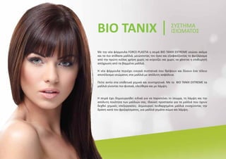 Με την νέα φόρμουλα FORCE-PLASTIA η σειρά BIO TANIX EXTREME ισιώνει ακόμα
και τα πιο ατίθασα μαλλιά, μειώνοντας τον όγκο και εξαφανίζοντας το φριζάρισμα
από την πρώτη κιόλας χρήση χωρίς να κιτρινίζει και χωρίς να χάνεται η επιθυμητή
απόχρωση από τα βαμμένα μαλλιά.
Η νέα φόρμουλα περιέχει ενεργά συστατικά που θρέφουν και δίνουν ένα τέλειο
αποτέλεσμα ισιώματος στα μαλλιά με απόλυτη ασφάλεια.
Πείτε αντίο στα επιθετικά χημικά και συντηρητικά. Με το BIO TANIX EXTREME τα
μαλλιά γίνονται πιο φυσικά, ελεύθερα και με λάμψη.
BIO TANIX ΣΥΣΤΗΜΑ
ΙΣΙΩΜΑΤΟΣ
Η σειρά έχει δημιουργηθεί ειδικά για να παρατείνει το ίσιωμα, τη λάμψη και την
απόλυτη ποιότητα των μαλλιών σας. Ιδανική προστασία για τα μαλλιά που έχουν
δεχθεί χημικές επεξεργασίες. Δημιουργεί πειθαρχημένα μαλλιά ενισχύοντας την
δράση κατά του φριζαρίσματος, για μαλλιά γεμάτα σώμα και λάμψη.
 