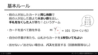 基本ルール
・カードを並べて数を作る
・前の人が出したカードと同じ枚数で
前の人が出した数より大きい数を出し、
手札をなくした人が勝ち！というゲーム
・自分の手番が来たら、山札からカードを1枚引いてもよい
= 101（ひゃくいち）
・出せない／出さない場合は、パスを宣言する（回数制限等なし）
例）
1. ルール説明
A = 1
J = 11
Q = 12
K = 13
オンライン素数大富豪教室@m_2sei
 