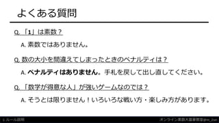 よくある質問
Q. 「1」は素数？
A. 素数ではありません。
Q. 数の大小を間違えてしまったときのペナルティは？
A. ペナルティはありません。手札を戻して出し直してください。
Q. 「数学が得意な人」が強いゲームなのでは？
A. そうとは限りません！いろいろな戦い方・楽しみ方があります。
1. ルール説明 オンライン素数大富豪教室@m_2sei
 