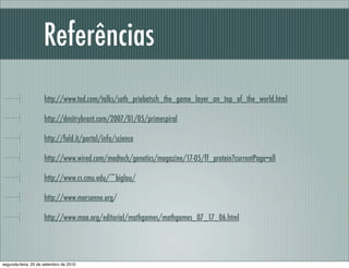 Referências
http://www.ted.com/talks/seth_priebatsch_the_game_layer_on_top_of_the_world.html
http://dmitrybrant.com/2007/01/05/primespiral
http://fold.it/portal/info/science
http://www.wired.com/medtech/genetics/magazine/17-05/ff_protein?currentPage=all
http://www.cs.cmu.edu/~biglou/
http://www.mersenne.org/
http://www.maa.org/editorial/mathgames/mathgames_07_17_06.html
segunda-feira, 20 de setembro de 2010
 