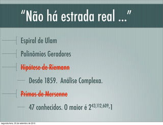 “Não há estrada real ...”
Espiral de Ulam
Polinômios Geradores
Hipótese de Riemann
Desde 1859. Análise Complexa.
Primos de Mersenne
47 conhecidos. O maior é 243,112,609-1
segunda-feira, 20 de setembro de 2010
 