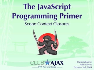 The JavaScript
Programming Primer
   Scope Context Closures




                               Presentation by
                                  Mike Wilcox
                            February 3rd, 2009
 
