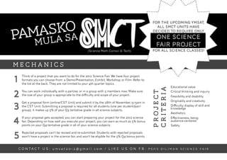 o
     sksa
                                                                                            !
                                                                                                    For the upcoming YMSAT,



Pama la
                                                                                                      all SMCT units have
                                                                                                    decided to require only
                                                                                                      one science
   mu                                                                                                 fair project
                                                      (Science Math Comsci & Tech)                  for all science classes!



MECHANICS

1
      Think of a project that you want to do for the 2012 Science Fair. We have four project
      formats you can choose from: a Demo/Presentation, Exhibit, Workshop, or Film. Refer to
      the list at the back. They are not limited to your 4th quarter topics.
                                                                                                               Educational value




                                                                                                    criteria
2
      You can work individually, with a partner, or in a group with 5 members max. Make sure




                                                                                                    project
                                                                                                               Critical thinking and inquiry
      the size of your group is appropriate to the diﬃculty and scope of your project.                         Feasibility and doability
      Get a proposal form (online/CST Unit) and submit it by the 28th of November, 9:15am in                   Originality and creativity

3     the CST Unit. Submitting a proposal is required for all students (one per student/pair/
      group); it makes up 5% of your Q3 tentative grade in all science subjects.
                                                                                                               Diﬃculty, display of skill and
                                                                                                               knowledge
                                                                                                               Aesthetics


4
      If your proposal gets accepted, you can start preparing your project for the 2012 science                Eﬀectiveness, being
      fair. Depending on how well you execute your project, you can earn as much as 5% bonus                   audience-centered
      points on your Q4 tentative grade in all of your science subjects.                                       Safety


5
      Rejected proposals can’t be revised and re-submitted. Students with rejected proposals
      won’t have a project in the science fair, and won’t be eligible for the 5% Q4 bonus points.


    C O N TA C T U S : y m s a t 2 0 1 2 @ g m a i l . c o m / L I K E U S O N F B : P S H S D I L I M A N S C I E N C E F A I R
 