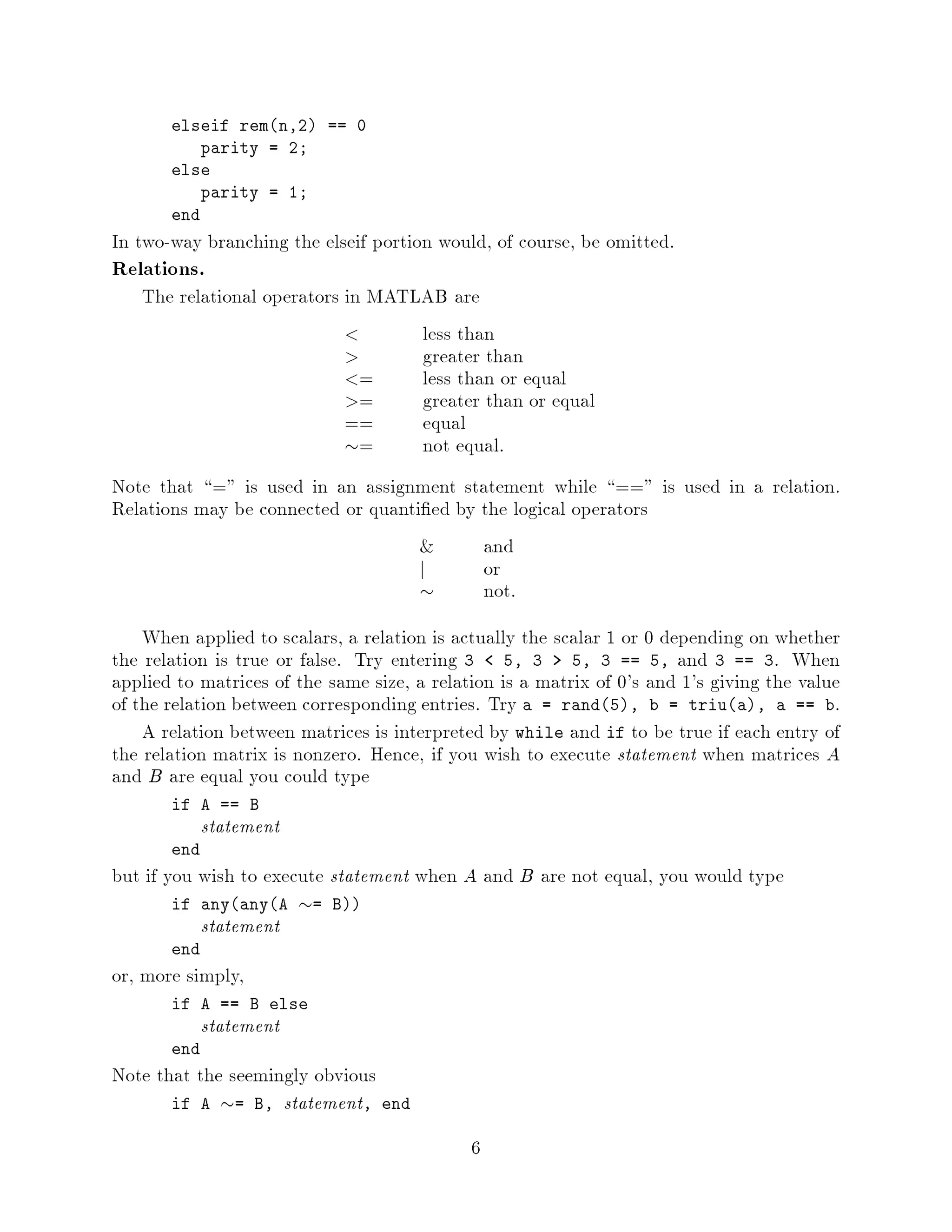 elseif remn,2 == 0
           parity = 2;
       else
           parity = 1;
       end
In two-way branching the elseif portion would, of course, be omitted.
Relations.
   The relational operators in MATLAB are
                                   less than
                                   greater than
                              =    less than or equal
                              =    greater than or equal
                            ==     equal
                            =     not equal.
Note that = is used in an assignment statement while == is used in a relation.
Relations may be connected or quanti ed by the logical operators
                                          and
                                    j      or
                                          not.
    When applied to scalars, a relation is actually the scalar 1 or 0 depending on whether
the relation is true or false. Try entering 3 5, 3 5, 3 == 5, and 3 == 3. When
applied to matrices of the same size, a relation is a matrix of 0's and 1's giving the value
of the relation between corresponding entries. Try a = rand5, b = triua, a == b.
    A relation between matrices is interpreted by while and if to be true if each entry of
the relation matrix is nonzero. Hence, if you wish to execute statement when matrices A
and B are equal you could type
       if A == B
             statement
       end
but if you wish to execute statement when A and B are not equal, you would type
       if anyanyA      =   B
             statement
       end
or, more simply,
       if A == B else
             statement
       end
Note that the seemingly obvious
       if A = B, statement, end

                                             6
 