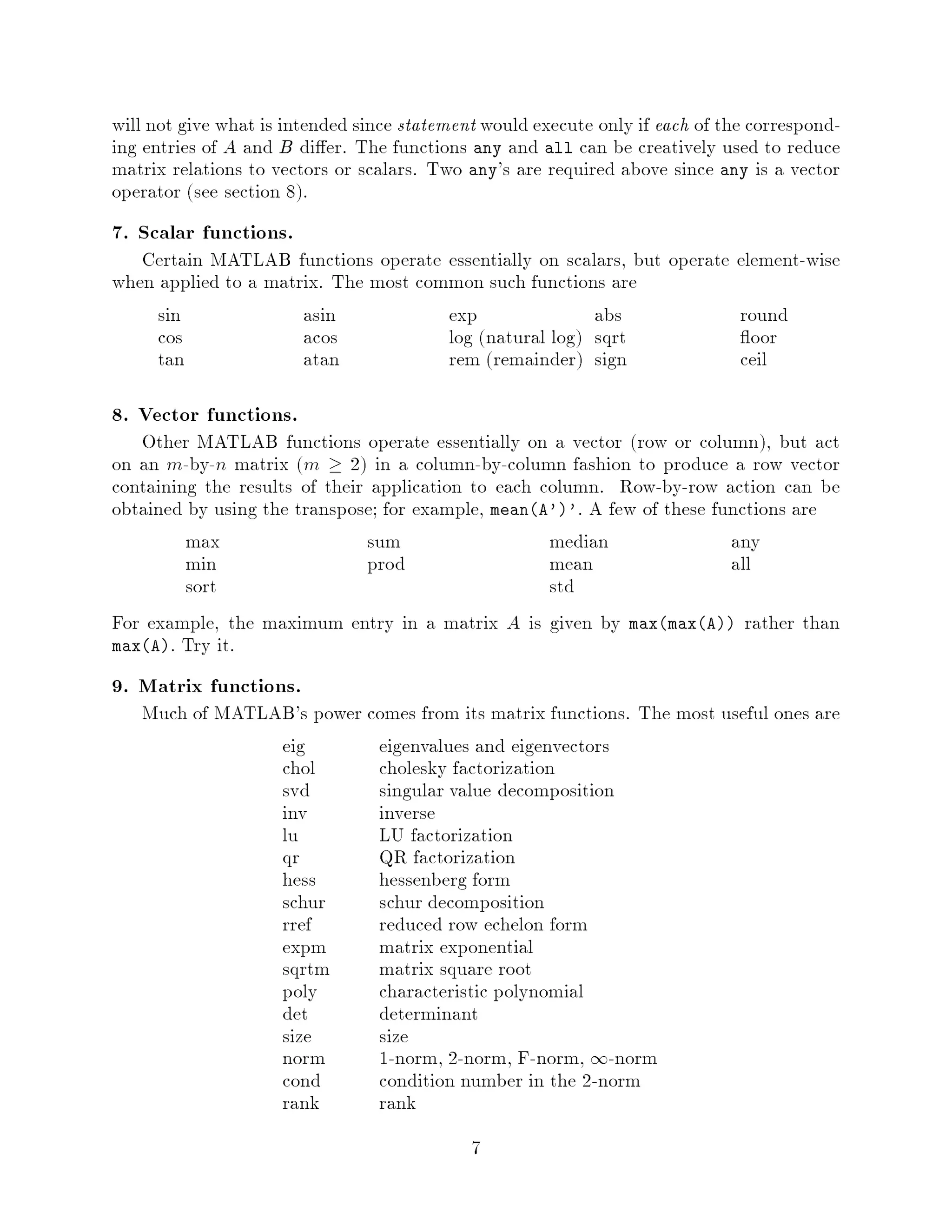 will not give what is intended since statement would execute only if each of the correspond-
ing entries of A and B di er. The functions any and all can be creatively used to reduce
matrix relations to vectors or scalars. Two any's are required above since any is a vector
operator see section 8.
7. Scalar functions.
   Certain MATLAB functions operate essentially on scalars, but operate element-wise
when applied to a matrix. The most common such functions are
     sin              asin            exp               abs             round
     cos              acos            log natural log sqrt              oor
     tan              atan            rem remainder sign              ceil

8. Vector functions.
   Other MATLAB functions operate essentially on a vector row or column, but act
on an m-by-n matrix m  2 in a column-by-column fashion to produce a row vector
containing the results of their application to each column. Row-by-row action can be
obtained by using the transpose; for example, meanA''. A few of these functions are
         max                   sum                   median               any
         min                   prod                  mean                 all
         sort                                        std
For example, the maximum entry in a matrix A is given by maxmaxA rather than
maxA. Try it.

9. Matrix functions.
   Much of MATLAB's power comes from its matrix functions. The most useful ones are
                eig        eigenvalues and eigenvectors
                chol       cholesky factorization
                svd        singular value decomposition
                inv        inverse
                lu         LU factorization
                qr         QR factorization
                hess       hessenberg form
                schur      schur decomposition
                rref       reduced row echelon form
                expm       matrix exponential
                sqrtm      matrix square root
                poly       characteristic polynomial
                det        determinant
                size       size
                norm       1-norm, 2-norm, F-norm, 1-norm
                cond       condition number in the 2-norm
                rank       rank
                                             7
 