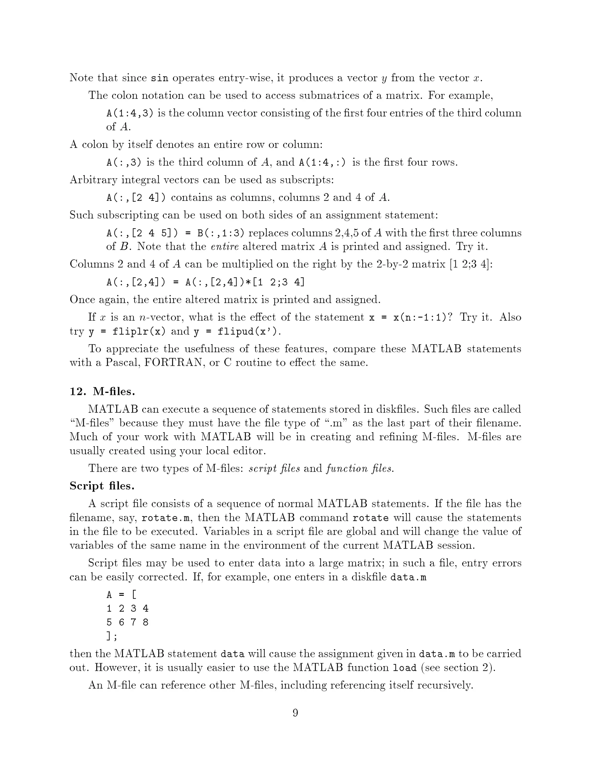Note that since sin operates entry-wise, it produces a vector y from the vector x.
   The colon notation can be used to access submatrices of a matrix. For example,
       A1:4,3 is the column vector consisting of the rst four entries of the third column
       of A.
A colon by itself denotes an entire row or column:
       A:,3 is the third column of A, and A1:4,: is the rst four rows.
Arbitrary integral vectors can be used as subscripts:
       A:, 2 4  contains as columns, columns 2 and 4 of A.
Such subscripting can be used on both sides of an assignment statement:
       A:, 2 4 5  = B:,1:3 replaces columns 2,4,5 of A with the rst three columns
       of B. Note that the entire altered matrix A is printed and assigned. Try it.
Columns 2 and 4 of A can be multiplied on the right by the 2-by-2 matrix 1 2;3 4 :
       A:, 2,4  = A:, 2,4 * 1 2;3 4
Once again, the entire altered matrix is printed and assigned.
    If x is an n-vector, what is the e ect of the statement x = xn:-1:1? Try it. Also
try y = fliplrx and y = flipudx'.
    To appreciate the usefulness of these features, compare these MATLAB statements
with a Pascal, FORTRAN, or C routine to e ect the same.
12. M- les.
   MATLAB can execute a sequence of statements stored in disk les. Such les are called
 M- les because they must have the le type of .m as the last part of their lename.
Much of your work with MATLAB will be in creating and re ning M- les. M- les are
usually created using your local editor.
   There are two types of M- les: script les and function les.
Script les.
     A script le consists of a sequence of normal MATLAB statements. If the le has the
  lename, say, rotate.m, then the MATLAB command rotate will cause the statements
in the le to be executed. Variables in a script le are global and will change the value of
variables of the same name in the environment of the current MATLAB session.
     Script les may be used to enter data into a large matrix; in such a le, entry errors
can be easily corrected. If, for example, one enters in a disk le data.m
       A =
       1 2 3 4
       5 6 7 8
        ;
then the MATLAB statement data will cause the assignment given in data.m to be carried
out. However, it is usually easier to use the MATLAB function load see section 2.
    An M- le can reference other M- les, including referencing itself recursively.
                                            9
 