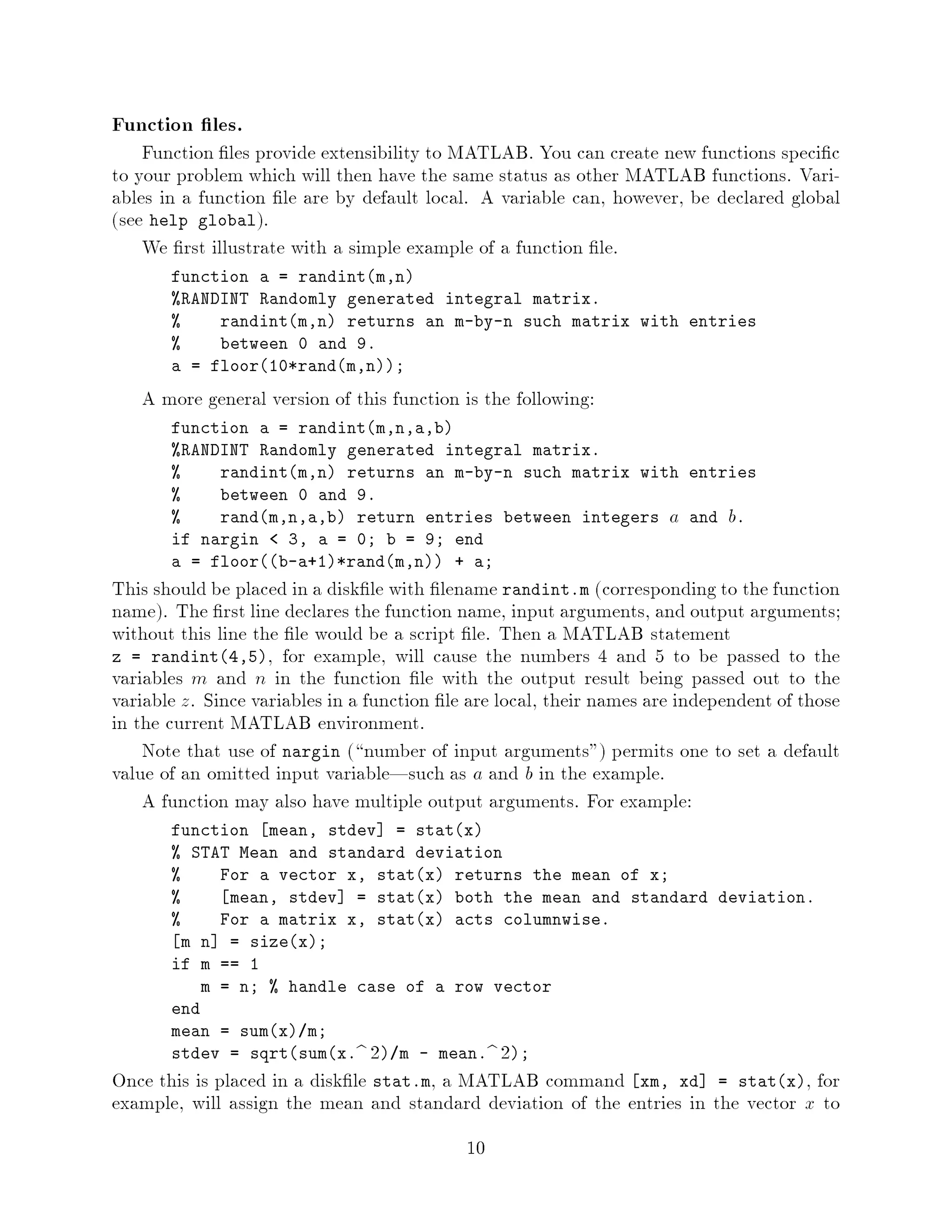 Function les.
    Function les provide extensibility to MATLAB. You can create new functions speci c
to your problem which will then have the same status as other MATLAB functions. Vari-
ables in a function le are by default local. A variable can, however, be declared global
see help global.
    We rst illustrate with a simple example of a function le.
       function a = randintm,n
       RANDINT Randomly generated integral matrix.
           randintm,n returns an m-by-n such matrix with entries
           between 0 and 9.
       a = floor10*randm,n;

   A more general version of this function is the following:
       function a = randintm,n,a,b
       RANDINT Randomly generated integral matrix.
           randintm,n returns an m-by-n such matrix with entries
           between 0 and 9.
           randm,n,a,b return entries between integers   and .     a      b
       if nargin   3, a = 0; b = 9; end
       a = floorb-a+1*randm,n + a;
This should be placed in a disk le with lename randint.m corresponding to the function
name. The rst line declares the function name, input arguments, and output arguments;
without this line the le would be a script le. Then a MATLAB statement
z = randint4,5, for example, will cause the numbers 4 and 5 to be passed to the
variables m and n in the function le with the output result being passed out to the
variable z. Since variables in a function le are local, their names are independent of those
in the current MATLAB environment.
    Note that use of nargin  number of input arguments permits one to set a default
value of an omitted input variable|such as a and b in the example.
    A function may also have multiple output arguments. For example:
       function mean, stdev = statx
        STAT Mean and standard deviation
            For a vector x, statx returns the mean of x;
             mean, stdev = statx both the mean and standard deviation.
            For a matrix x, statx acts columnwise.
         m n = sizex;
       if m == 1
           m = n;  handle case of a row vector
       end
       mean = sumx m;
                                2
       stdev = sqrtsumx.b  m - mean.b ;   2
Once this is placed in a disk le stat.m, a MATLAB command xm, xd = statx, for
example, will assign the mean and standard deviation of the entries in the vector x to
                                            10
 