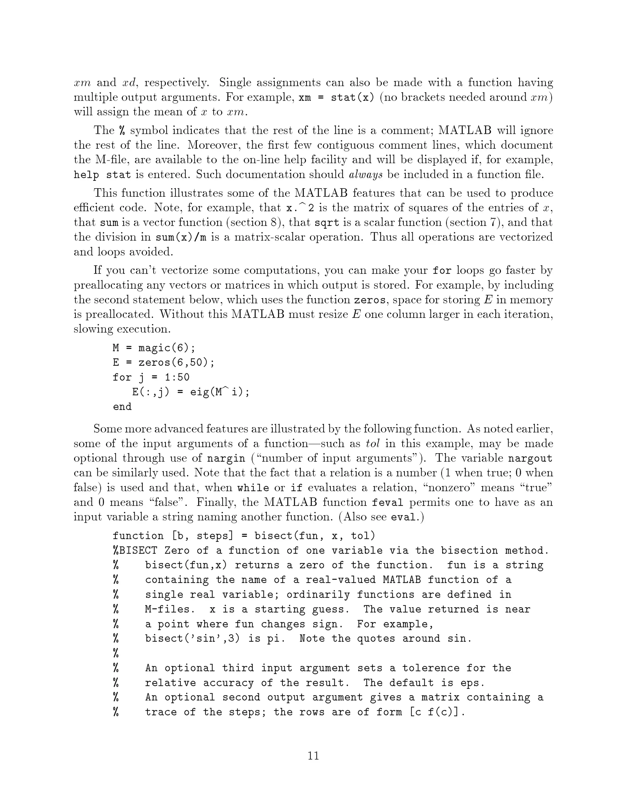 xm and xd, respectively. Single assignments can also be made with a function having
multiple output arguments. For example, xm = statx no brackets needed around xm
will assign the mean of x to xm.
    The  symbol indicates that the rest of the line is a comment; MATLAB will ignore
the rest of the line. Moreover, the rst few contiguous comment lines, which document
the M- le, are available to the on-line help facility and will be displayed if, for example,
help stat is entered. Such documentation should always be included in a function le.
    This function illustrates some of the MATLAB features that can be used to produce
e cient code. Note, for example, that x.b 2 is the matrix of squares of the entries of x,
that sum is a vector function section 8, that sqrt is a scalar function section 7, and that
the division in sumx m is a matrix-scalar operation. Thus all operations are vectorized
and loops avoided.
    If you can't vectorize some computations, you can make your for loops go faster by
preallocating any vectors or matrices in which output is stored. For example, by including
the second statement below, which uses the function zeros, space for storing E in memory
is preallocated. Without this MATLAB must resize E one column larger in each iteration,
slowing execution.
       M = magic6;
       E = zeros6,50;
       for j = 1:50
           E:,j = eigMb i;
       end

    Some more advanced features are illustrated by the following function. As noted earlier,
some of the input arguments of a function|such as tol in this example, may be made
optional through use of nargin  number of input arguments. The variable nargout
can be similarly used. Note that the fact that a relation is a number 1 when true; 0 when
false is used and that, when while or if evaluates a relation, nonzero means true
and 0 means false. Finally, the MATLAB function feval permits one to have as an
input variable a string naming another function. Also see eval.
       function b, steps = bisectfun, x, tol
       BISECT Zero of a function of one variable via the bisection method.
           bisectfun,x returns a zero of the function. fun is a string
           containing the name of a real-valued MATLAB function of a
           single real variable; ordinarily functions are defined in
           M-files. x is a starting guess. The value returned is near
           a point where fun changes sign. For example,
           bisect'sin',3 is pi. Note the quotes around sin.
       
           An optional third input argument sets a tolerence for the
           relative accuracy of the result. The default is eps.
           An optional second output argument gives a matrix containing a
           trace of the steps; the rows are of form c fc .



                                              11
 
