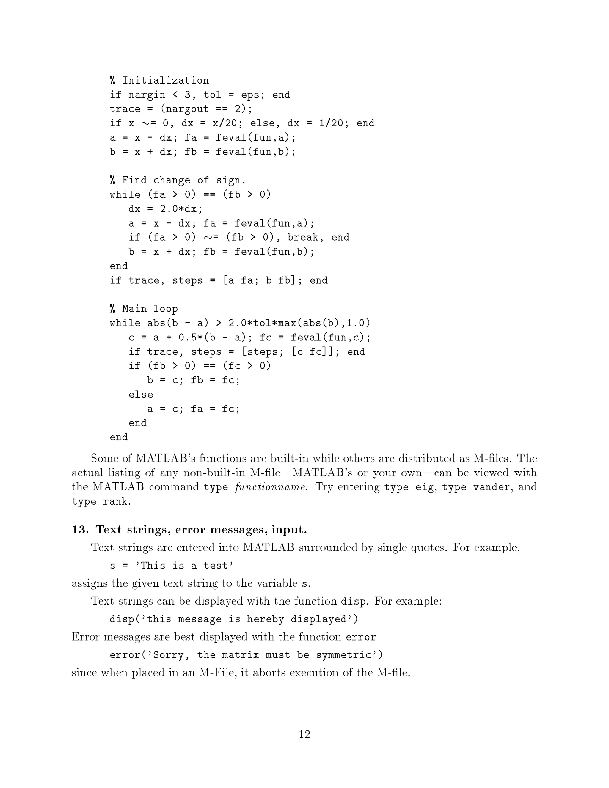 Initialization
       if nargin    3, tol = eps; end
       trace = nargout == 2;
       if x  = 0, dx = x 20; else, dx = 1 20; end
       a = x - dx; fa = fevalfun,a;
       b = x + dx; fb = fevalfun,b;

        Find change of sign.
       while fa    0 == fb   0
           dx = 2.0*dx;
           a = x - dx; fa = fevalfun,a;
           if fa   0   
                        = fb    0, break, end
           b = x + dx; fb = fevalfun,b;
       end
       if trace, steps = a fa; b fb ; end

        Main loop
       while absb - a    2.0*tol*maxabsb,1.0
           c = a + 0.5*b - a; fc = fevalfun,c;
           if trace, steps = steps; c fc ; end
           if fb   0 == fc   0
              b = c; fb = fc;
           else
              a = c; fa = fc;
           end
       end

    Some of MATLAB's functions are built-in while others are distributed as M- les. The
actual listing of any non-built-in M- le|MATLAB's or your own|can be viewed with
the MATLAB command type functionname. Try entering type eig, type vander, and
type rank.

13. Text strings, error messages, input.
   Text strings are entered into MATLAB surrounded by single quotes. For example,
       s = 'This is a test'
assigns the given text string to the variable s.
    Text strings can be displayed with the function disp. For example:
       disp'this message is hereby displayed'
Error messages are best displayed with the function error
       error'Sorry, the matrix must be symmetric'
since when placed in an M-File, it aborts execution of the M- le.


                                           12
 