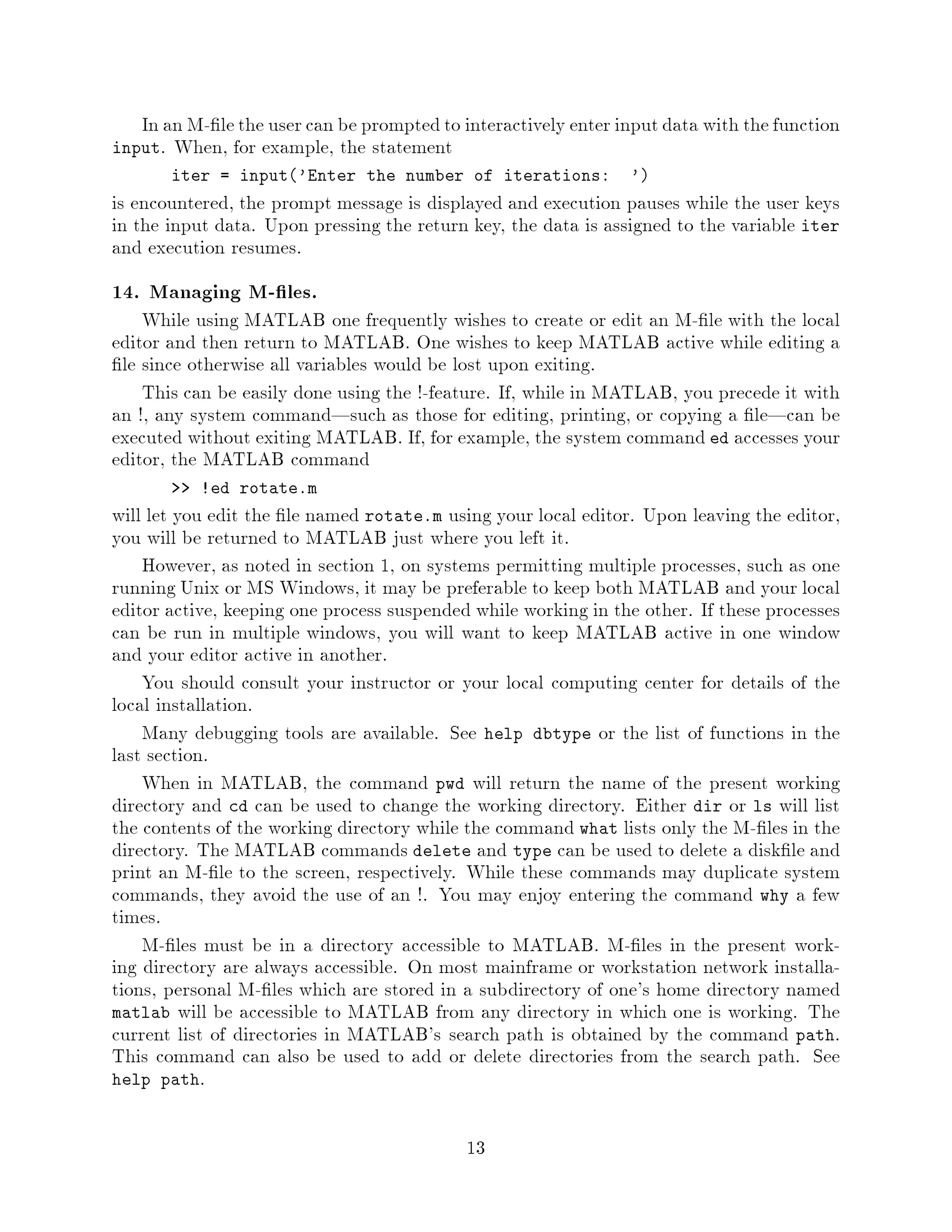 In an M- le the user can be prompted to interactively enter input data with the function
input. When, for example, the statement
        iter = input'Enter the number of iterations:           '
is encountered, the prompt message is displayed and execution pauses while the user keys
in the input data. Upon pressing the return key, the data is assigned to the variable iter
and execution resumes.
14. Managing M- les.
    While using MATLAB one frequently wishes to create or edit an M- le with the local
editor and then return to MATLAB. One wishes to keep MATLAB active while editing a
 le since otherwise all variables would be lost upon exiting.
    This can be easily done using the !-feature. If, while in MATLAB, you precede it with
an !, any system command|such as those for editing, printing, or copying a le|can be
executed without exiting MATLAB. If, for example, the system command ed accesses your
editor, the MATLAB command
           !ed rotate.m
will let you edit the le named rotate.m using your local editor. Upon leaving the editor,
you will be returned to MATLAB just where you left it.
    However, as noted in section 1, on systems permitting multiple processes, such as one
running Unix or MS Windows, it may be preferable to keep both MATLAB and your local
editor active, keeping one process suspended while working in the other. If these processes
can be run in multiple windows, you will want to keep MATLAB active in one window
and your editor active in another.
    You should consult your instructor or your local computing center for details of the
local installation.
    Many debugging tools are available. See help dbtype or the list of functions in the
last section.
    When in MATLAB, the command pwd will return the name of the present working
directory and cd can be used to change the working directory. Either dir or ls will list
the contents of the working directory while the command what lists only the M- les in the
directory. The MATLAB commands delete and type can be used to delete a disk le and
print an M- le to the screen, respectively. While these commands may duplicate system
commands, they avoid the use of an !. You may enjoy entering the command why a few
times.
    M- les must be in a directory accessible to MATLAB. M- les in the present work-
ing directory are always accessible. On most mainframe or workstation network installa-
tions, personal M- les which are stored in a subdirectory of one's home directory named
matlab will be accessible to MATLAB from any directory in which one is working. The
current list of directories in MATLAB's search path is obtained by the command path.
This command can also be used to add or delete directories from the search path. See
help path.



                                            13
 