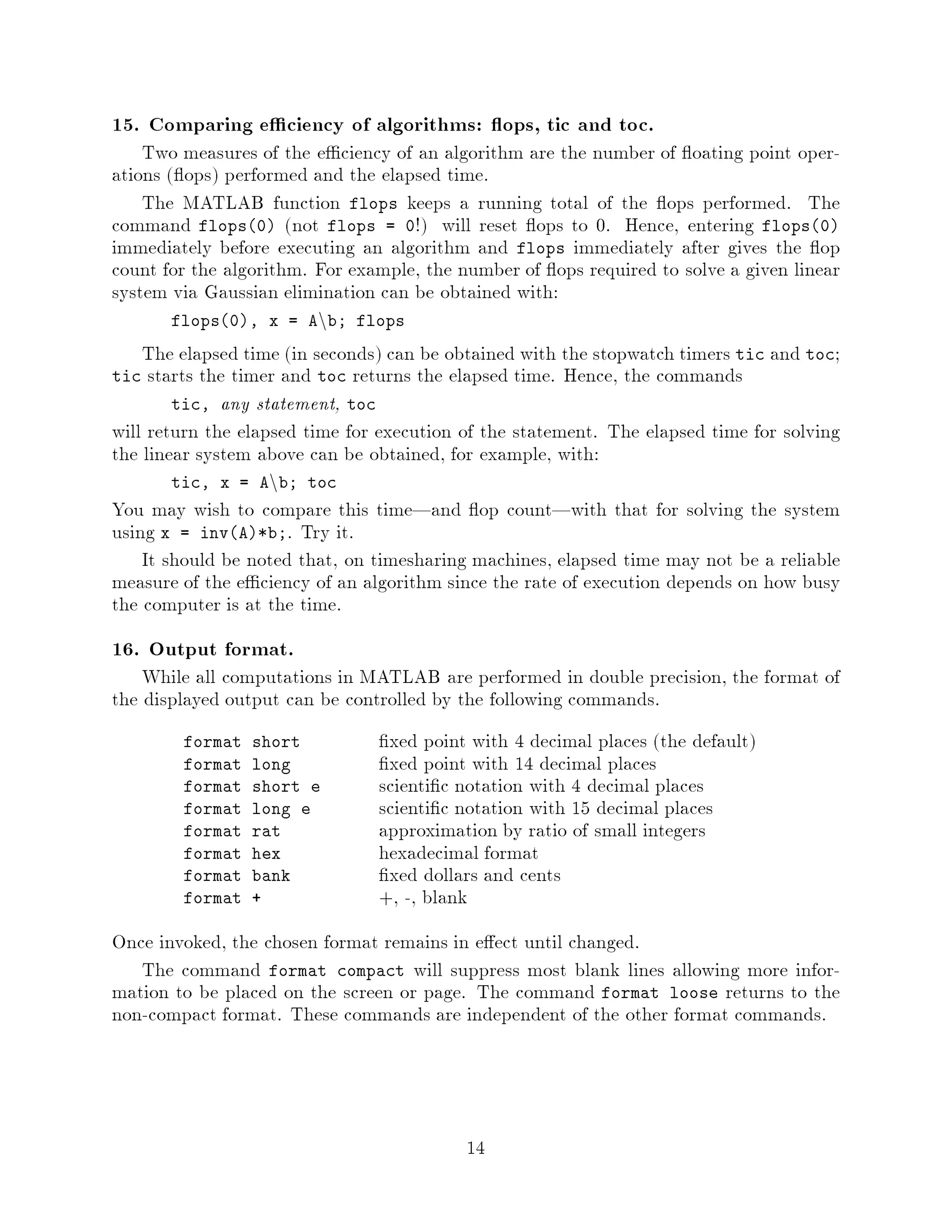 15. Comparing e ciency of algorithms: ops, tic and toc.
    Two measures of the e ciency of an algorithm are the number of oating point oper-
ations  ops performed and the elapsed time.
    The MATLAB function flops keeps a running total of the ops performed. The
command flops0 not flops = 0! will reset ops to 0. Hence, entering flops0
immediately before executing an algorithm and flops immediately after gives the op
count for the algorithm. For example, the number of ops required to solve a given linear
system via Gaussian elimination can be obtained with:
                         n
       flops0, x = A b; flops

    The elapsed time in seconds can be obtained with the stopwatch timers tic and toc;
tic starts the timer and toc returns the elapsed time. Hence, the commands
        tic, any statement, toc
will return the elapsed time for execution of the statement. The elapsed time for solving
the linear system above can be obtained, for example, with:
                   n
       tic, x = A b; toc
You may wish to compare this time|and op count|with that for solving the system
using x = invA*b;. Try it.
    It should be noted that, on timesharing machines, elapsed time may not be a reliable
measure of the e ciency of an algorithm since the rate of execution depends on how busy
the computer is at the time.
16. Output format.
    While all computations in MATLAB are performed in double precision, the format of
the displayed output can be controlled by the following commands.
        format   short           xed point with 4 decimal places the default
        format   long            xed point with 14 decimal places
        format   short e        scienti c notation with 4 decimal places
        format   long e         scienti c notation with 15 decimal places
        format   rat            approximation by ratio of small integers
        format   hex            hexadecimal format
        format   bank            xed dollars and cents
        format   +              +, -, blank
Once invoked, the chosen format remains in e ect until changed.
   The command format compact will suppress most blank lines allowing more infor-
mation to be placed on the screen or page. The command format loose returns to the
non-compact format. These commands are independent of the other format commands.




                                           14
 