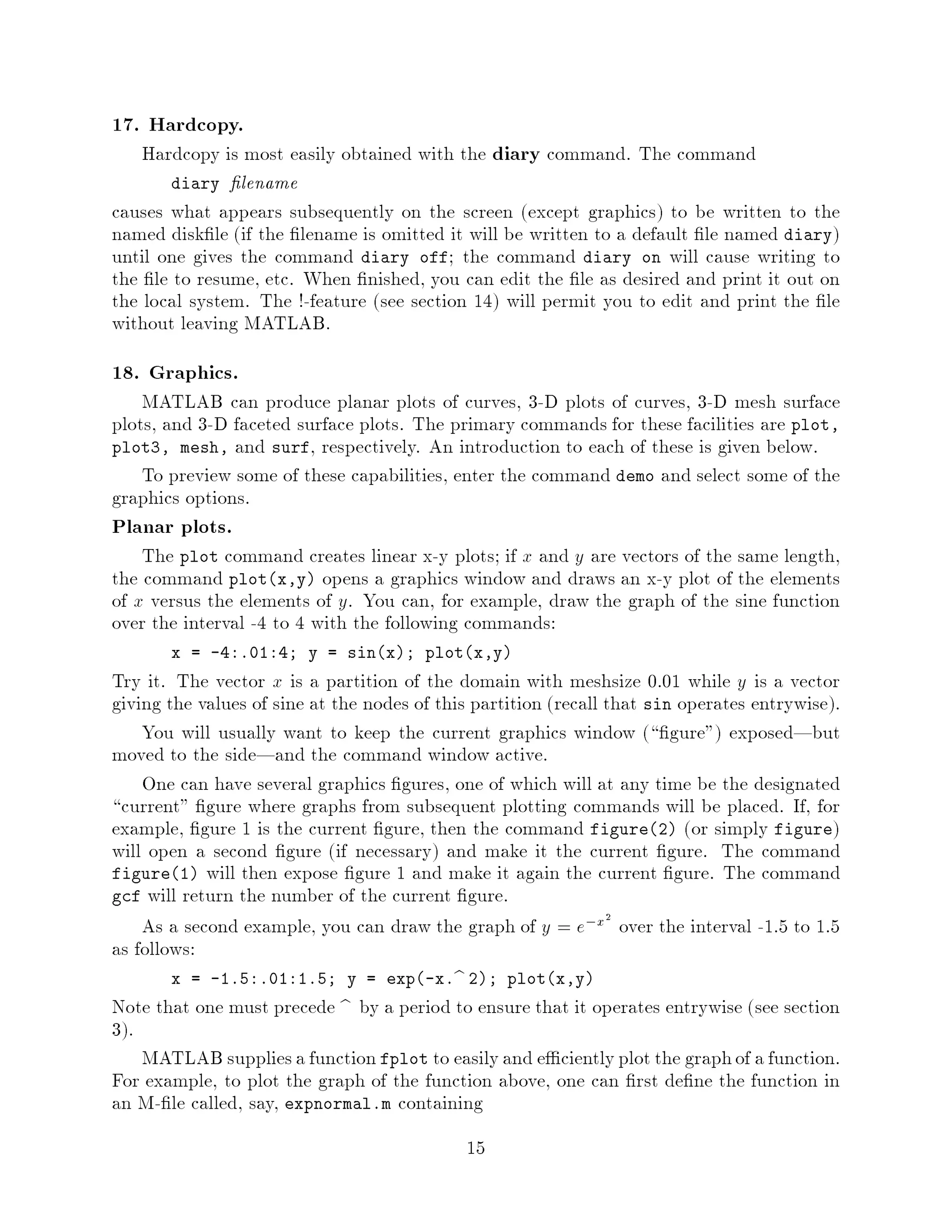 17. Hardcopy.
    Hardcopy is most easily obtained with the diary command. The command
       diary lename
causes what appears subsequently on the screen except graphics to be written to the
named disk le if the lename is omitted it will be written to a default le named diary
until one gives the command diary off; the command diary on will cause writing to
the le to resume, etc. When nished, you can edit the le as desired and print it out on
the local system. The !-feature see section 14 will permit you to edit and print the le
without leaving MATLAB.
18. Graphics.
    MATLAB can produce planar plots of curves, 3-D plots of curves, 3-D mesh surface
plots, and 3-D faceted surface plots. The primary commands for these facilities are plot,
plot3, mesh, and surf, respectively. An introduction to each of these is given below.
    To preview some of these capabilities, enter the command demo and select some of the
graphics options.
Planar plots.
    The plot command creates linear x-y plots; if x and y are vectors of the same length,
the command plotx,y opens a graphics window and draws an x-y plot of the elements
of x versus the elements of y. You can, for example, draw the graph of the sine function
over the interval -4 to 4 with the following commands:
       x = -4:.01:4; y = sinx; plotx,y
Try it. The vector x is a partition of the domain with meshsize 0.01 while y is a vector
giving the values of sine at the nodes of this partition recall that sin operates entrywise.
    You will usually want to keep the current graphics window  gure exposed|but
moved to the side|and the command window active.
    One can have several graphics gures, one of which will at any time be the designated
 current gure where graphs from subsequent plotting commands will be placed. If, for
example, gure 1 is the current gure, then the command figure2 or simply figure
will open a second gure if necessary and make it the current gure. The command
figure1 will then expose gure 1 and make it again the current gure. The command
gcf will return the number of the current gure.
    As a second example, you can draw the graph of y = e,x2 over the interval -1.5 to 1.5
as follows:
       x = -1.5:.01:1.5; y = exp-x.b 2; plotx,y
Note that one must precede b by a period to ensure that it operates entrywise see section
3.
    MATLAB supplies a function fplot to easily and e ciently plot the graph of a function.
For example, to plot the graph of the function above, one can rst de ne the function in
an M- le called, say, expnormal.m containing
                                             15
 