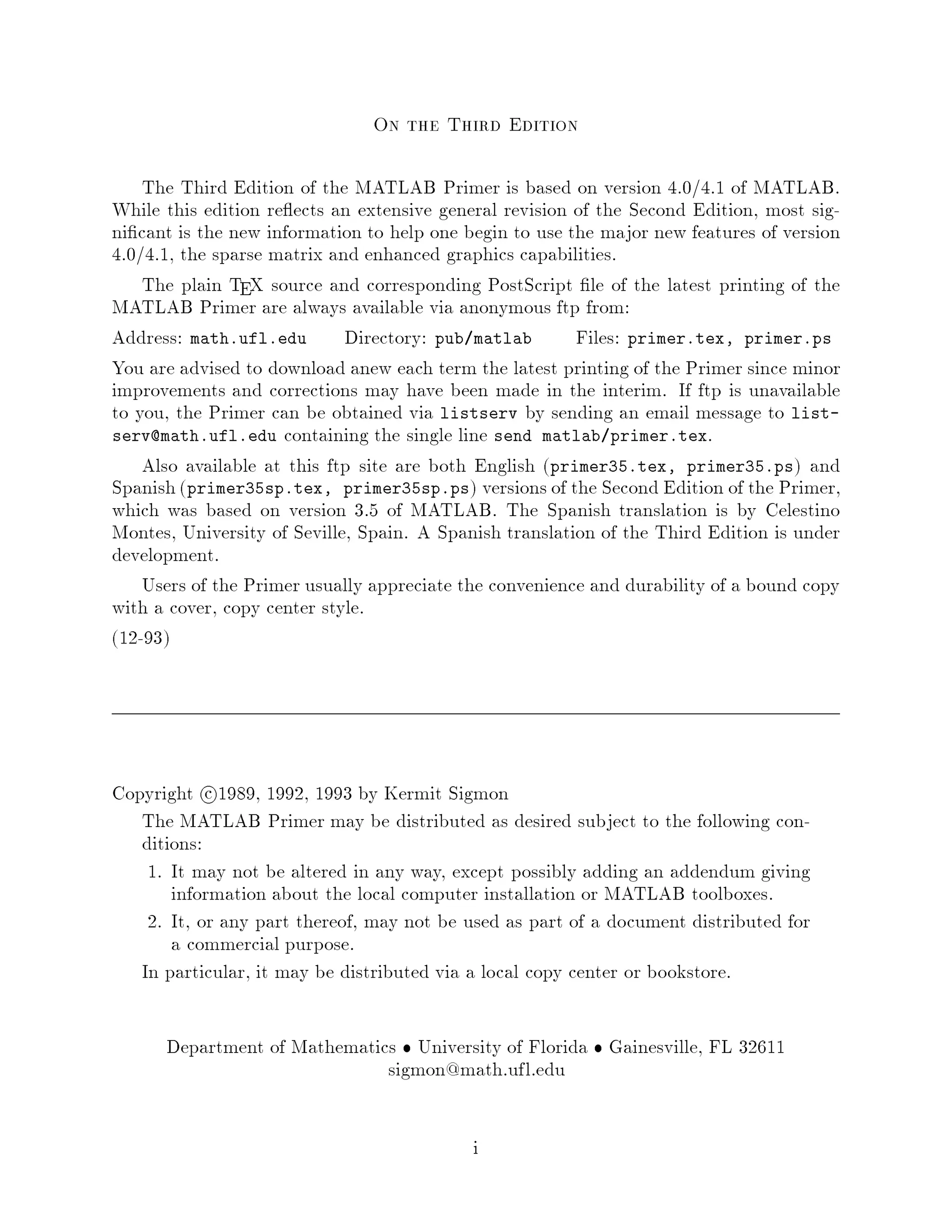 On the Third Edition

    The Third Edition of the MATLAB Primer is based on version 4.0 4.1 of MATLAB.
While this edition re ects an extensive general revision of the Second Edition, most sig-
ni cant is the new information to help one begin to use the major new features of version
4.0 4.1, the sparse matrix and enhanced graphics capabilities.
    The plain TEX source and corresponding PostScript le of the latest printing of the
MATLAB Primer are always available via anonymous ftp from:
Address: math.ufl.edu Directory: pub matlab              Files: primer.tex, primer.ps
You are advised to download anew each term the latest printing of the Primer since minor
improvements and corrections may have been made in the interim. If ftp is unavailable
to you, the Primer can be obtained via listserv by sending an email message to list-
serv@math.ufl.edu containing the single line send matlab primer.tex.
    Also available at this ftp site are both English primer35.tex, primer35.ps and
Spanish primer35sp.tex, primer35sp.ps versions of the Second Edition of the Primer,
which was based on version 3.5 of MATLAB. The Spanish translation is by Celestino
Montes, University of Seville, Spain. A Spanish translation of the Third Edition is under
development.
    Users of the Primer usually appreciate the convenience and durability of a bound copy
with a cover, copy center style.
12-93




Copyright c 1989, 1992, 1993 by Kermit Sigmon
   The MATLAB Primer may be distributed as desired subject to the following con-
   ditions:
    1. It may not be altered in any way, except possibly adding an addendum giving
       information about the local computer installation or MATLAB toolboxes.
    2. It, or any part thereof, may not be used as part of a document distributed for
       a commercial purpose.
   In particular, it may be distributed via a local copy center or bookstore.

      Department of Mathematics University of Florida Gainesville, FL 32611
                              sigmon@math.ufl.edu

                                            i
 