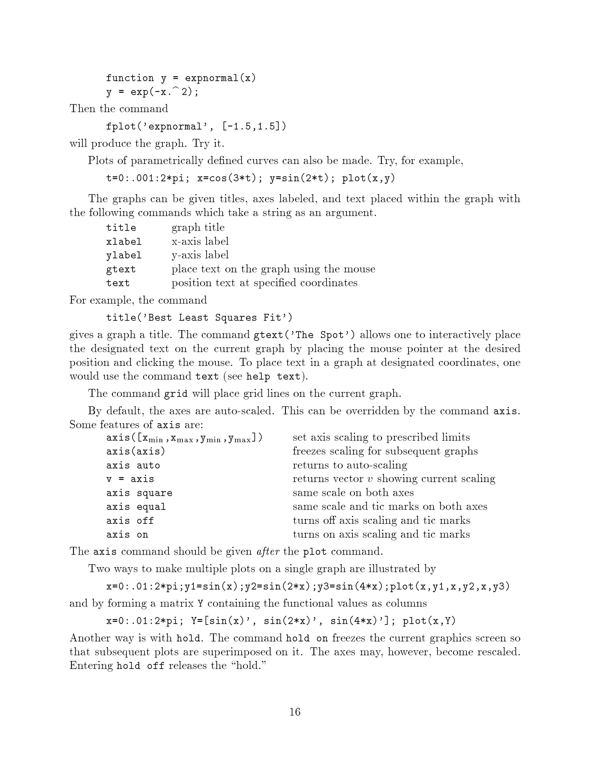 function y = expnormalx
       y = exp-x.b 2;
Then the command
       fplot'expnormal',     -1.5,1.5 
will produce the graph. Try it.
    Plots of parametrically de ned curves can also be made. Try, for example,
       t=0:.001:2*pi; x=cos3*t; y=sin2*t; plotx,y

    The graphs can be given titles, axes labeled, and text placed within the graph with
the following commands which take a string as an argument.
        title      graph title
        xlabel     x-axis label
        ylabel     y-axis label
        gtext      place text on the graph using the mouse
        text       position text at speci ed coordinates
For example, the command
       title'Best Least Squares Fit'
gives a graph a title. The command gtext'The Spot' allows one to interactively place
the designated text on the current graph by placing the mouse pointer at the desired
position and clicking the mouse. To place text in a graph at designated coordinates, one
would use the command text see help text.
    The command grid will place grid lines on the current graph.
    By default, the axes are auto-scaled. This can be overridden by the command axis.
Some features of axis are:
        axis xmin ,xmax ,ymin ,ymax       set axis scaling to prescribed limits
        axisaxis                          freezes scaling for subsequent graphs
        axis auto                           returns to auto-scaling
        v = axis                            returns vector v showing current scaling
        axis square                        same scale on both axes
        axis equal                         same scale and tic marks on both axes
        axis off                           turns o axis scaling and tic marks
        axis on                            turns on axis scaling and tic marks
The axis command should be given after the plot command.
    Two ways to make multiple plots on a single graph are illustrated by
       x=0:.01:2*pi;y1=sinx;y2=sin2*x;y3=sin4*x;plotx,y1,x,y2,x,y3
and by forming a matrix Y containing the functional values as columns
       x=0:.01:2*pi; Y= sinx', sin2*x', sin4*x' ; plotx,Y
Another way is with hold. The command hold on freezes the current graphics screen so
that subsequent plots are superimposed on it. The axes may, however, become rescaled.
Entering hold off releases the hold.

                                           16
 